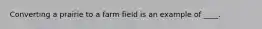 Converting a prairie to a farm field is an example of ____.