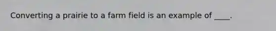 Converting a prairie to a farm field is an example of ____.