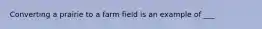 Converting a prairie to a farm field is an example of ___