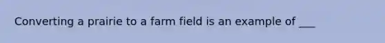 Converting a prairie to a farm field is an example of ___