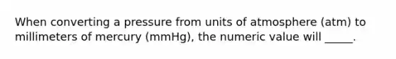 When converting a pressure from units of atmosphere (atm) to millimeters of mercury (mmHg), the numeric value will _____.