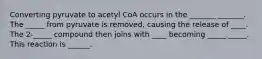 Converting pyruvate to acetyl CoA occurs in the _______ _______. The _____ from pyruvate is removed, causing the release of ____. The 2-_____ compound then joins with ____ becoming _____ _____. This reaction is ______.