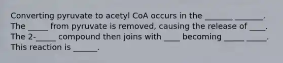 Converting pyruvate to acetyl CoA occurs in the _______ _______. The _____ from pyruvate is removed, causing the release of ____. The 2-_____ compound then joins with ____ becoming _____ _____. This reaction is ______.