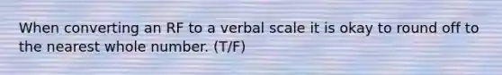 When converting an RF to a verbal scale it is okay to round off to the nearest whole number. (T/F)