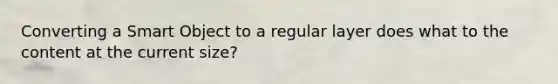Converting a Smart Object to a regular layer does what to the content at the current size?