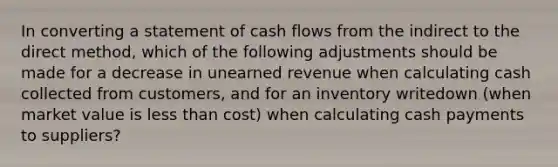 In converting a statement of cash flows from the indirect to the direct method, which of the following adjustments should be made for a decrease in unearned revenue when calculating cash collected from customers, and for an inventory writedown (when market value is less than cost) when calculating cash payments to suppliers?