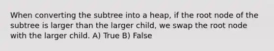 When converting the subtree into a heap, if the root node of the subtree is larger than the larger child, we swap the root node with the larger child. A) True B) False