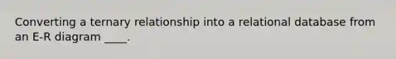 Converting a ternary relationship into a relational database from an E-R diagram ____.