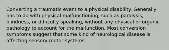 Converting a traumatic event to a physical disability. Generally has to do with physical malfunctioning, such as paralysis, blindness, or difficulty speaking, without any physical or organic pathology to account for the malfunction. Most conversion symptoms suggest that some kind of neurological disease is affecting sensory-motor systems.