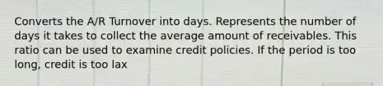 Converts the A/R Turnover into days. Represents the number of days it takes to collect the average amount of receivables. This ratio can be used to examine credit policies. If the period is too long, credit is too lax