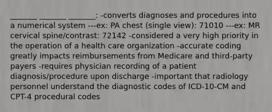 _______ _______ _______: -converts diagnoses and procedures into a numerical system ---ex: PA chest (single view): 71010 ---ex: MR cervical spine/contrast: 72142 -considered a very high priority in the operation of a health care organization -accurate coding greatly impacts reimbursements from Medicare and third-party payers -requires physician recording of a patient diagnosis/procedure upon discharge -important that radiology personnel understand the diagnostic codes of ICD-10-CM and CPT-4 procedural codes