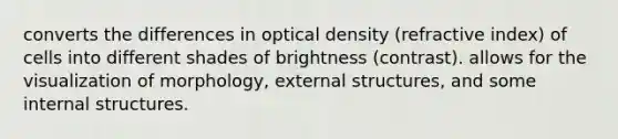 converts the differences in optical density (refractive index) of cells into different shades of brightness (contrast). allows for the visualization of morphology, external structures, and some internal structures.