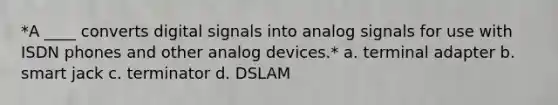 *A ____ converts digital signals into analog signals for use with ISDN phones and other analog devices.* a. terminal adapter b. smart jack c. terminator d. DSLAM