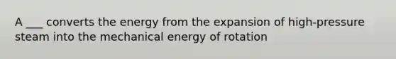 A ___ converts the energy from the expansion of high-pressure steam into the mechanical energy of rotation