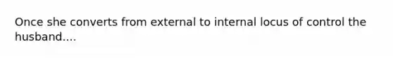 Once she converts from external to internal locus of control the husband....