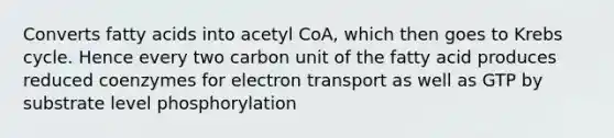 Converts fatty acids into acetyl CoA, which then goes to Krebs cycle. Hence every two carbon unit of the fatty acid produces reduced coenzymes for electron transport as well as GTP by substrate level phosphorylation