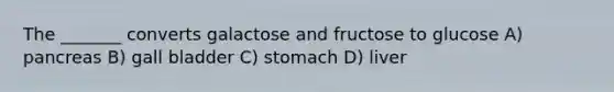 The _______ converts galactose and fructose to glucose A) pancreas B) gall bladder C) stomach D) liver