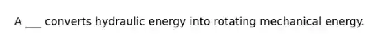 A ___ converts hydraulic energy into rotating mechanical energy.