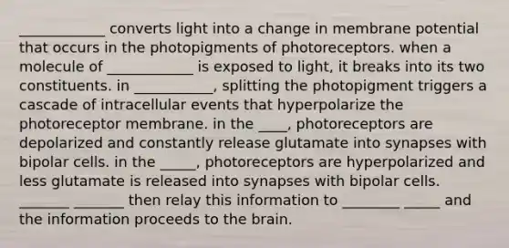 ____________ converts light into a change in membrane potential that occurs in the photopigments of photoreceptors. when a molecule of ____________ is exposed to light, it breaks into its two constituents. in ___________, splitting the photopigment triggers a cascade of intracellular events that hyperpolarize the photoreceptor membrane. in the ____, photoreceptors are depolarized and constantly release glutamate into synapses with bipolar cells. in the _____, photoreceptors are hyperpolarized and less glutamate is released into synapses with bipolar cells. _______ _______ then relay this information to ________ _____ and the information proceeds to the brain.