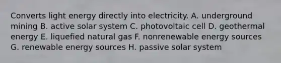 Converts light energy directly into electricity. A. underground mining B. active solar system C. photovoltaic cell D. geothermal energy E. liquefied natural gas F. nonrenewable energy sources G. renewable energy sources H. passive solar system