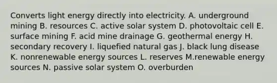 Converts light energy directly into electricity. A. underground mining B. resources C. active solar system D. photovoltaic cell E. surface mining F. acid mine drainage G. <a href='https://www.questionai.com/knowledge/k0ByJmKmtu-geothermal-energy' class='anchor-knowledge'>geothermal energy</a> H. secondary recovery I. liquefied natural gas J. black lung disease K. nonrenewable energy sources L. reserves M.renewable energy sources N. passive solar system O. overburden