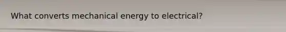 What converts mechanical energy to electrical?