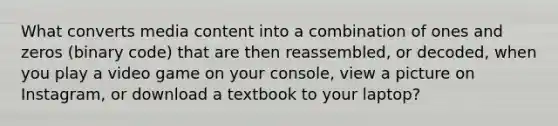 What converts media content into a combination of ones and zeros (binary code) that are then reassembled, or decoded, when you play a video game on your console, view a picture on Instagram, or download a textbook to your laptop?