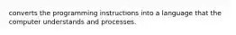 converts the programming instructions into a language that the computer understands and processes.