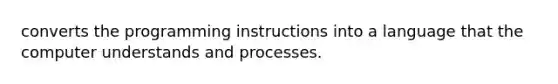 converts the programming instructions into a language that the computer understands and processes.