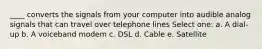 ____ converts the signals from your computer into audible analog signals that can travel over telephone lines Select one: a. A dial-up b. A voiceband modem c. DSL d. Cable e. Satellite