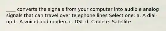 ____ converts the signals from your computer into audible analog signals that can travel over telephone lines Select one: a. A dial-up b. A voiceband modem c. DSL d. Cable e. Satellite