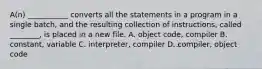 A(n) ___________ converts all the statements in a program in a single batch, and the resulting collection of instructions, called ________, is placed in a new file.​ A. object code, compiler​ B. ​constant, variable C. ​interpreter, compiler D. compiler, object code