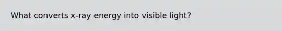 What converts x-ray energy into visible light?