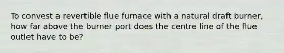 To convest a revertible flue furnace with a natural draft burner, how far above the burner port does the centre line of the flue outlet have to be?