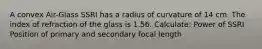 A convex Air-Glass SSRI has a radius of curvature of 14 cm. The index of refraction of the glass is 1.56. Calculate: Power of SSRI Position of primary and secondary focal length