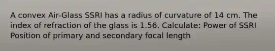 A convex Air-Glass SSRI has a radius of curvature of 14 cm. The index of refraction of the glass is 1.56. Calculate: Power of SSRI Position of primary and secondary focal length