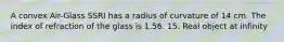 A convex Air-Glass SSRI has a radius of curvature of 14 cm. The index of refraction of the glass is 1.56. 15. Real object at infinity