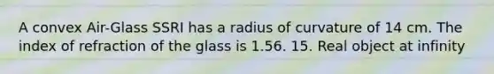 A convex Air-Glass SSRI has a radius of curvature of 14 cm. The index of refraction of the glass is 1.56. 15. Real object at infinity