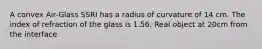 A convex Air-Glass SSRI has a radius of curvature of 14 cm. The index of refraction of the glass is 1.56. Real object at 20cm from the interface