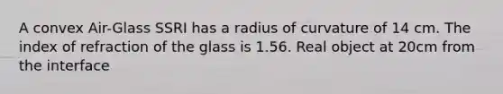 A convex Air-Glass SSRI has a radius of curvature of 14 cm. The index of refraction of the glass is 1.56. Real object at 20cm from the interface