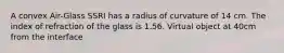 A convex Air-Glass SSRI has a radius of curvature of 14 cm. The index of refraction of the glass is 1.56. Virtual object at 40cm from the interface