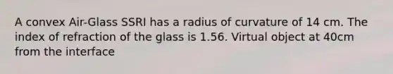 A convex Air-Glass SSRI has a radius of curvature of 14 cm. The index of refraction of the glass is 1.56. Virtual object at 40cm from the interface