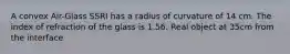 A convex Air-Glass SSRI has a radius of curvature of 14 cm. The index of refraction of the glass is 1.56. Real object at 35cm from the interface