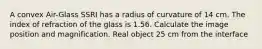 A convex Air-Glass SSRI has a radius of curvature of 14 cm. The index of refraction of the glass is 1.56. Calculate the image position and magnification. Real object 25 cm from the interface