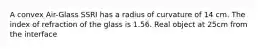 A convex Air-Glass SSRI has a radius of curvature of 14 cm. The index of refraction of the glass is 1.56. Real object at 25cm from the interface