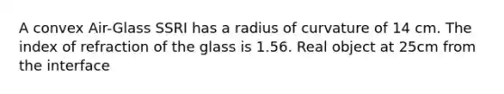 A convex Air-Glass SSRI has a radius of curvature of 14 cm. The index of refraction of the glass is 1.56. Real object at 25cm from the interface