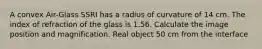 A convex Air-Glass SSRI has a radius of curvature of 14 cm. The index of refraction of the glass is 1.56. Calculate the image position and magnification. Real object 50 cm from the interface