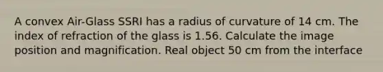 A convex Air-Glass SSRI has a radius of curvature of 14 cm. The index of refraction of the glass is 1.56. Calculate the image position and magnification. Real object 50 cm from the interface