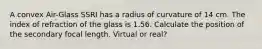 A convex Air-Glass SSRI has a radius of curvature of 14 cm. The index of refraction of the glass is 1.56. Calculate the position of the secondary focal length. Virtual or real?