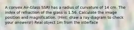 A convex Air-Glass SSRI has a radius of curvature of 14 cm. The index of refraction of the glass is 1.56. Calculate the image position and magnification. (Hint: draw a ray diagram to check your answers!) Real object 1m from the interface